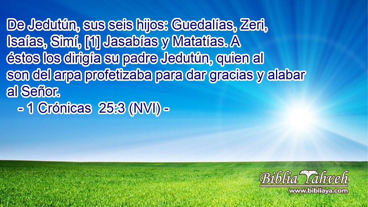  De Jedutún, sus seis hijos: Guedalías, Zeri, Isaías, Simí, [1] Jasabías y Matatías. A éstos los dirigía su padre Jedutún, quien al son del arpa profetizaba para dar gracias y alabar al Señor. 