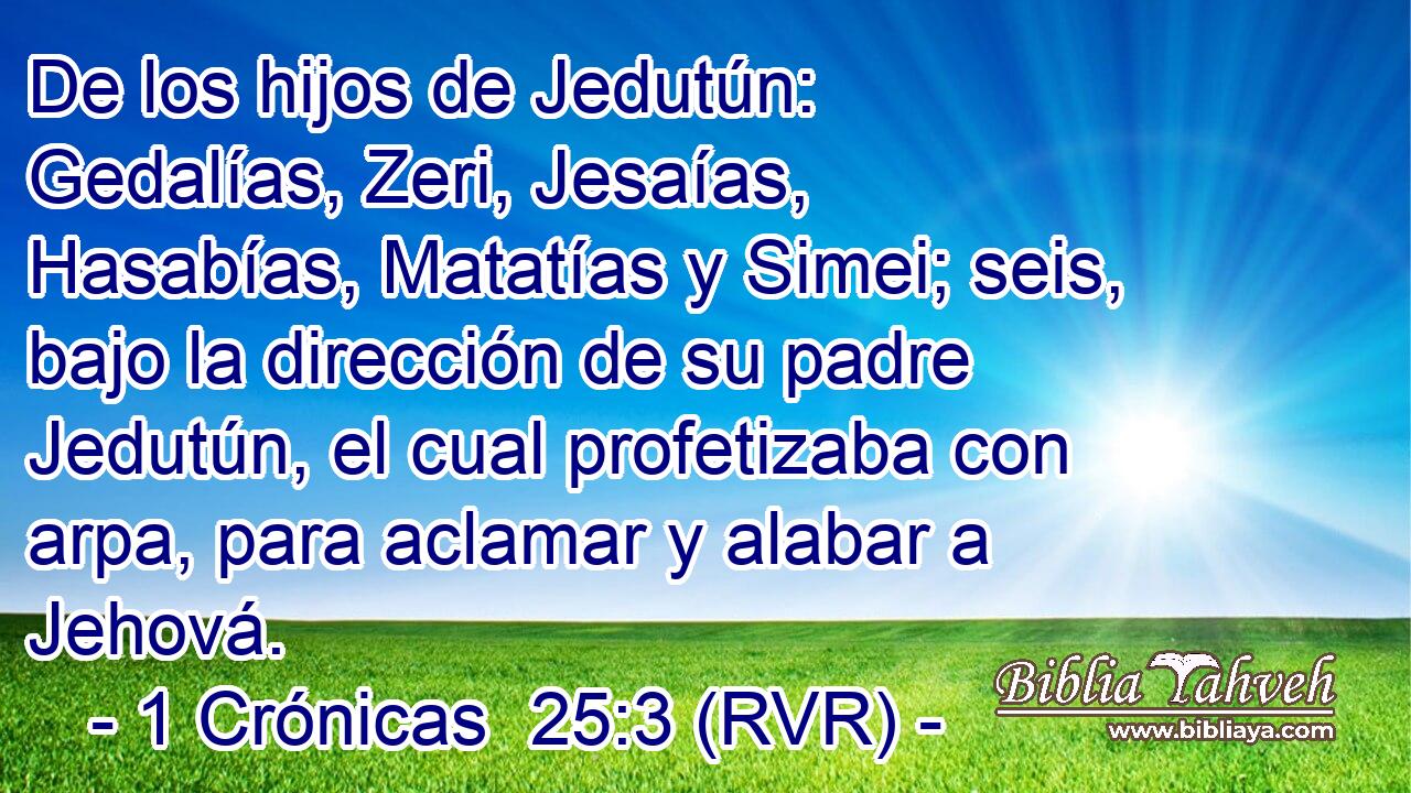 De los hijos de Jedutún: Gedalías, Zeri, Jesaías, Hasabías, Matatías y Simei; seis, bajo la dirección de su padre Jedutún, el cual profetizaba con arpa, para aclamar y alabar a Jehová.