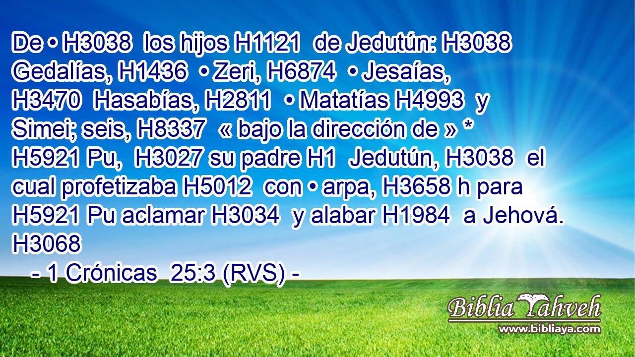 De • H3038  los hijos H1121  de Jedutún: H3038  Gedalías, H1436  • Zeri, H6874  • Jesaías, H3470  Hasabías, H2811  • Matatías H4993  y Simei; seis, H8337  « bajo la dirección de » * H5921 Pu,  H3027 su padre H1  Jedutún, H3038  el cual profetizaba H5012  con • arpa, H3658 h para H5921 Pu aclamar H3034  y alabar H1984  a Jehová. H3068  