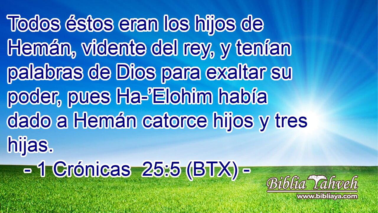 Todos éstos eran los hijos de Hemán, vidente del rey, y tenían palabras de Dios para exaltar su poder, pues Ha-’Elohim había dado a Hemán catorce hijos y tres hijas.