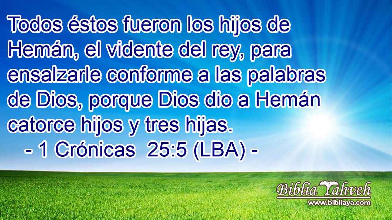 Todos éstos fueron los hijos de Hemán, el vidente del rey, para ensalzarle conforme a las palabras de Dios, porque Dios dio a Hemán catorce hijos y tres hijas.