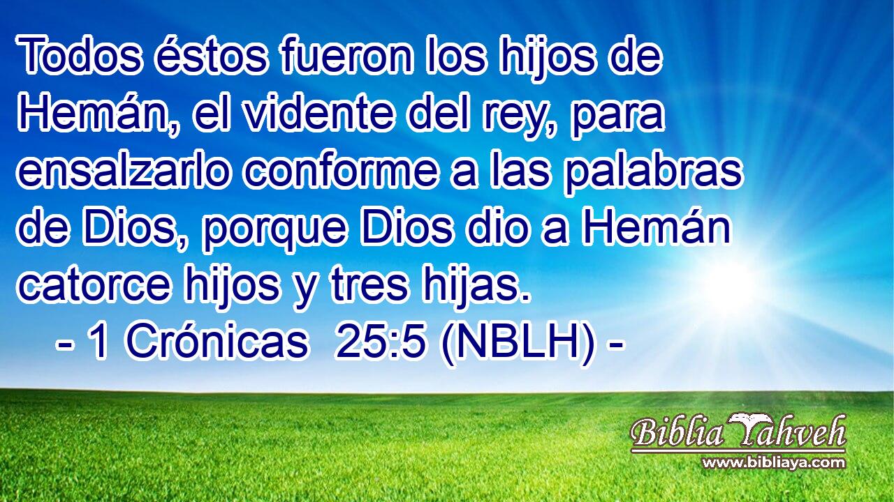  Todos éstos fueron los hijos de Hemán, el vidente del rey, para ensalzarlo conforme a las palabras de Dios, porque Dios dio a Hemán catorce hijos y tres hijas. 