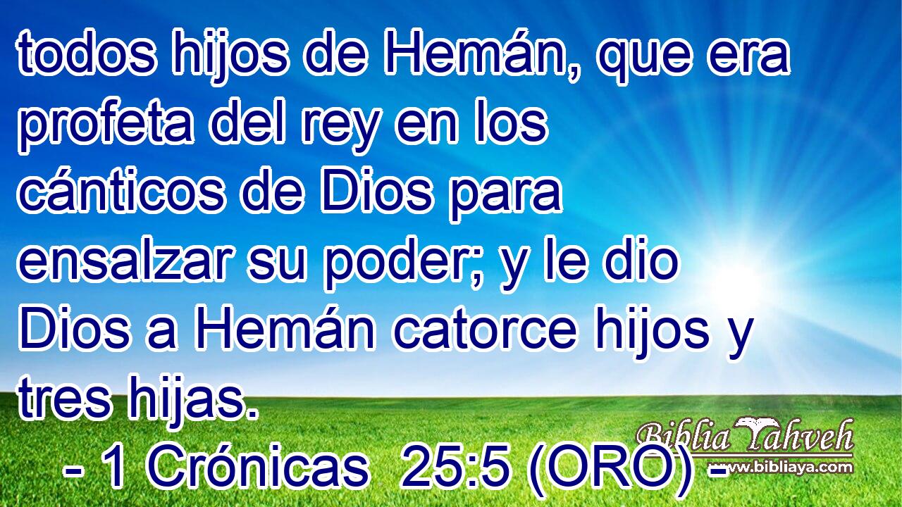  todos hijos de Hemán, que era profeta del rey en los cánticos de Dios para ensalzar su poder; y le dio Dios a Hemán catorce hijos y tres hijas. 
