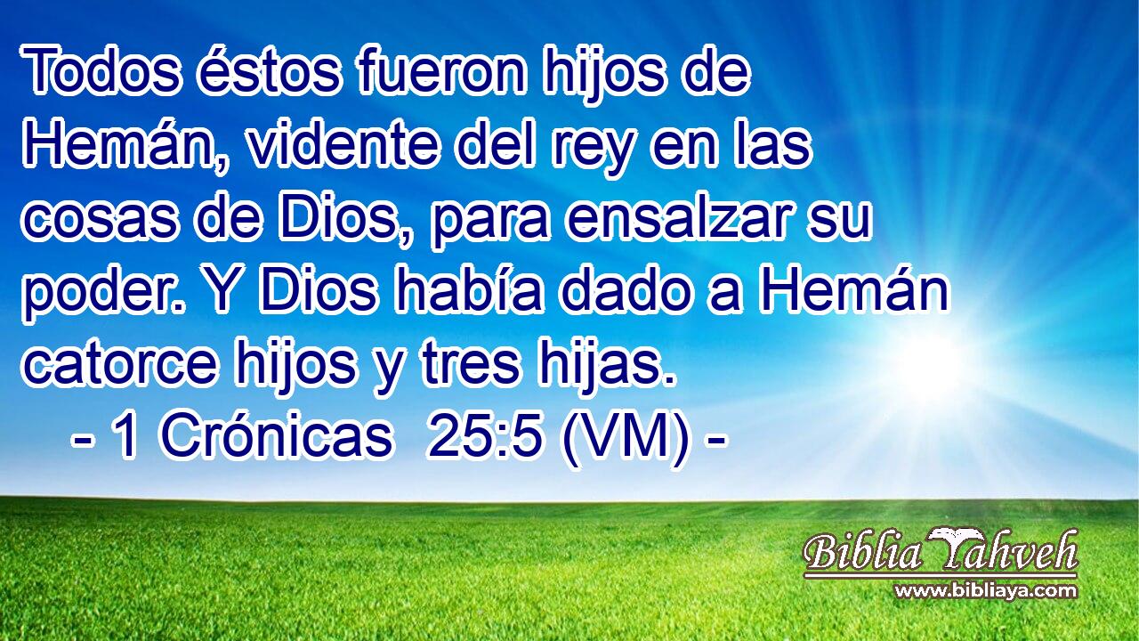  Todos éstos fueron hijos de Hemán, vidente del rey en las cosas de Dios, para ensalzar su poder. Y Dios había dado a Hemán catorce hijos y tres hijas. 