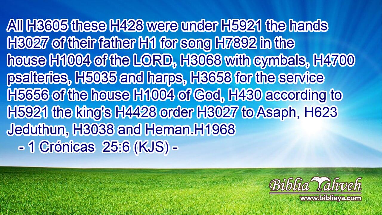 All H3605 these H428 were under H5921 the hands H3027 of their father H1 for song H7892 in the house H1004 of the LORD, H3068 with cymbals, H4700 psalteries, H5035 and harps, H3658 for the service H5656 of the house H1004 of God, H430 according to H5921 the king's H4428 order H3027 to Asaph, H623 Jeduthun, H3038 and Heman.H1968