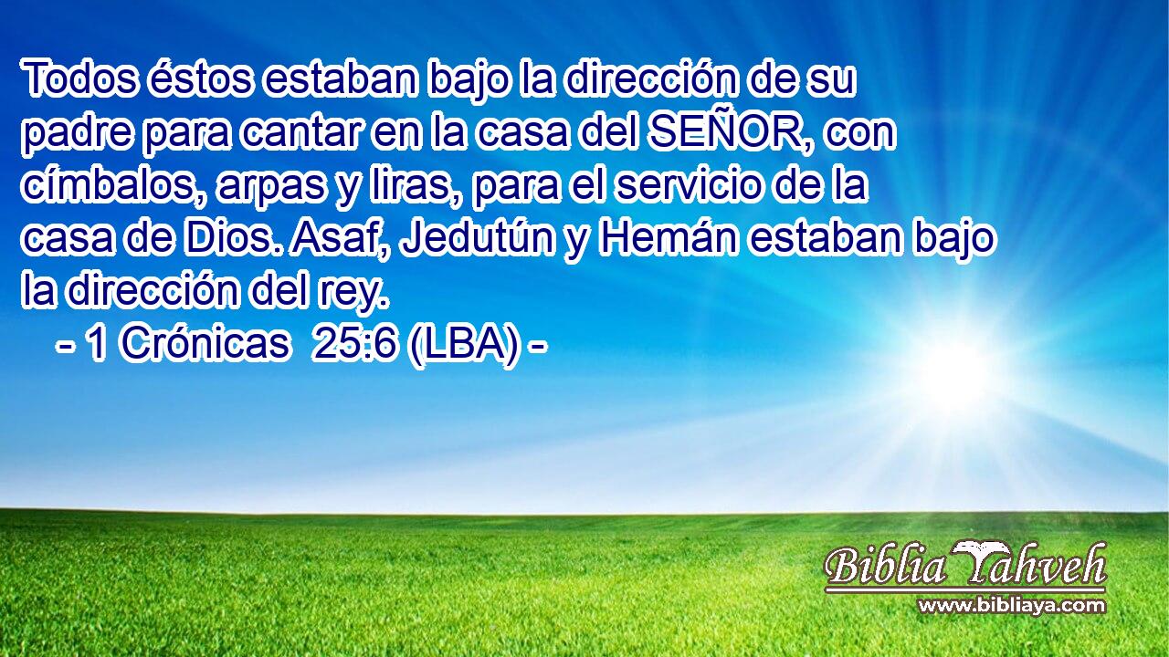 Todos éstos estaban bajo la dirección de su padre para cantar en la casa del SEÑOR, con címbalos, arpas y liras, para el servicio de la casa de Dios. Asaf, Jedutún y Hemán estaban bajo la dirección del rey.