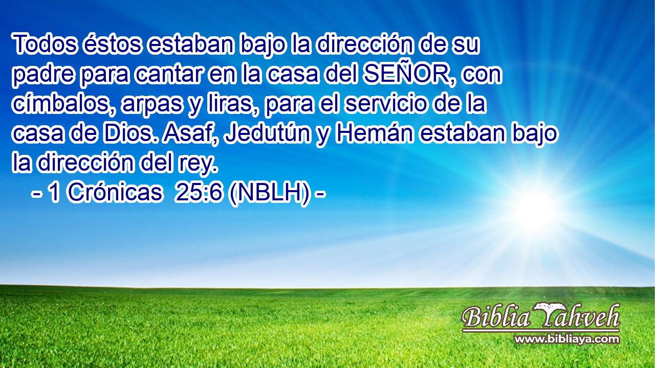  Todos éstos estaban bajo la dirección de su padre para cantar en la casa del SEÑOR, con címbalos, arpas y liras, para el servicio de la casa de Dios. Asaf, Jedutún y Hemán estaban bajo la dirección del rey. 