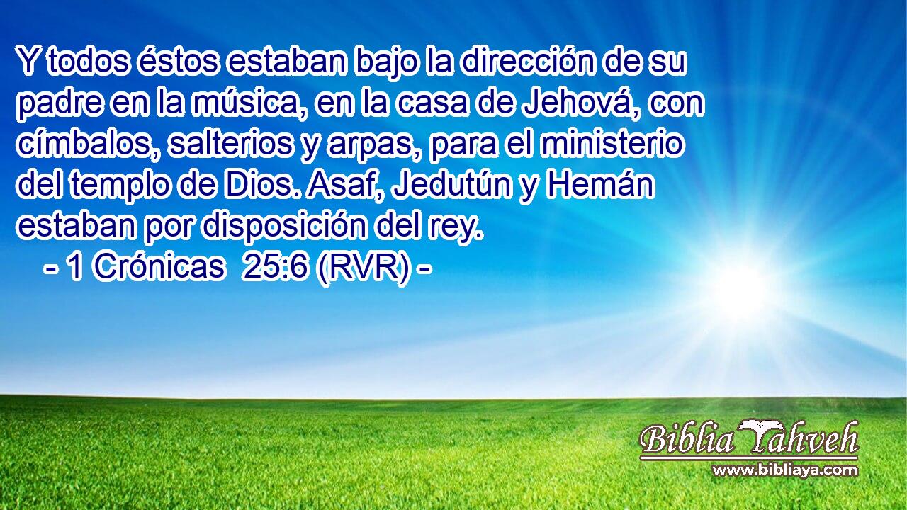 Y todos éstos estaban bajo la dirección de su padre en la música, en la casa de Jehová, con címbalos, salterios y arpas, para el ministerio del templo de Dios. Asaf, Jedutún y Hemán estaban por disposición del rey.