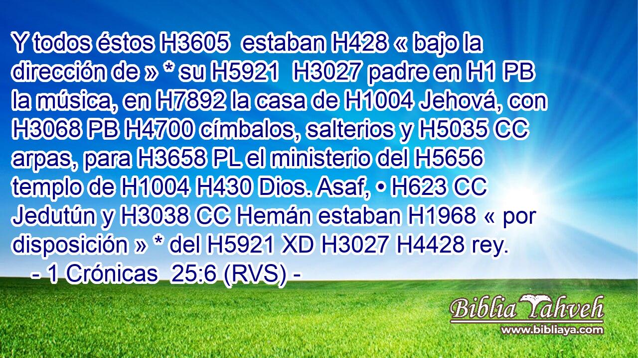 Y todos éstos H3605  estaban H428 « bajo la dirección de » * su H5921  H3027 padre en H1 PB la música, en H7892 la casa de H1004 Jehová, con H3068 PB H4700 címbalos, salterios y H5035 CC arpas, para H3658 PL el ministerio del H5656 templo de H1004 H430 Dios. Asaf, • H623 CC Jedutún y H3038 CC Hemán estaban H1968 « por disposición » * del H5921 XD H3027 H4428 rey. 