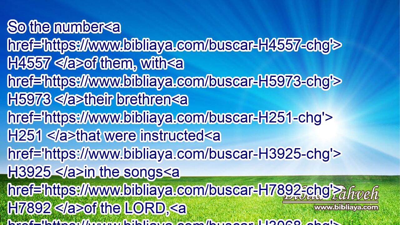 So the number H4557 of them, with H5973 their brethren H251 that were instructed H3925 in the songs H7892 of the LORD, H3068 even all H3605 that were cunning, H995 was H1961 two hundred H3967 fourscore H8084 and eight.H8083
