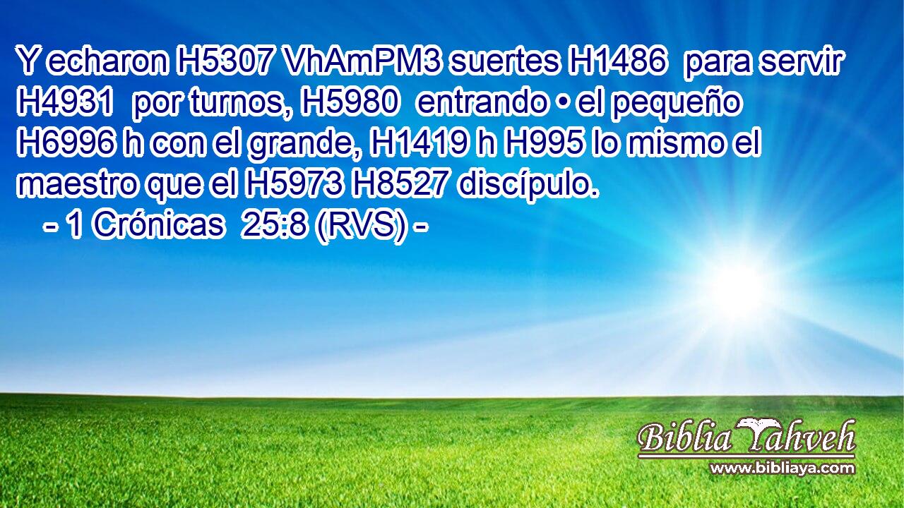 Y echaron H5307 VhAmPM3 suertes H1486  para servir H4931  por turnos, H5980  entrando • el pequeño H6996 h con el grande, H1419 h H995 lo mismo el maestro que el H5973 H8527 discípulo. 