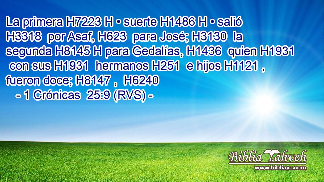 La primera H7223 H • suerte H1486 H • salió H3318  por Asaf, H623  para José; H3130  la segunda H8145 H para Gedalías, H1436  quien H1931  con sus H1931  hermanos H251  e hijos H1121 ,  fueron doce; H8147 ,  H6240 