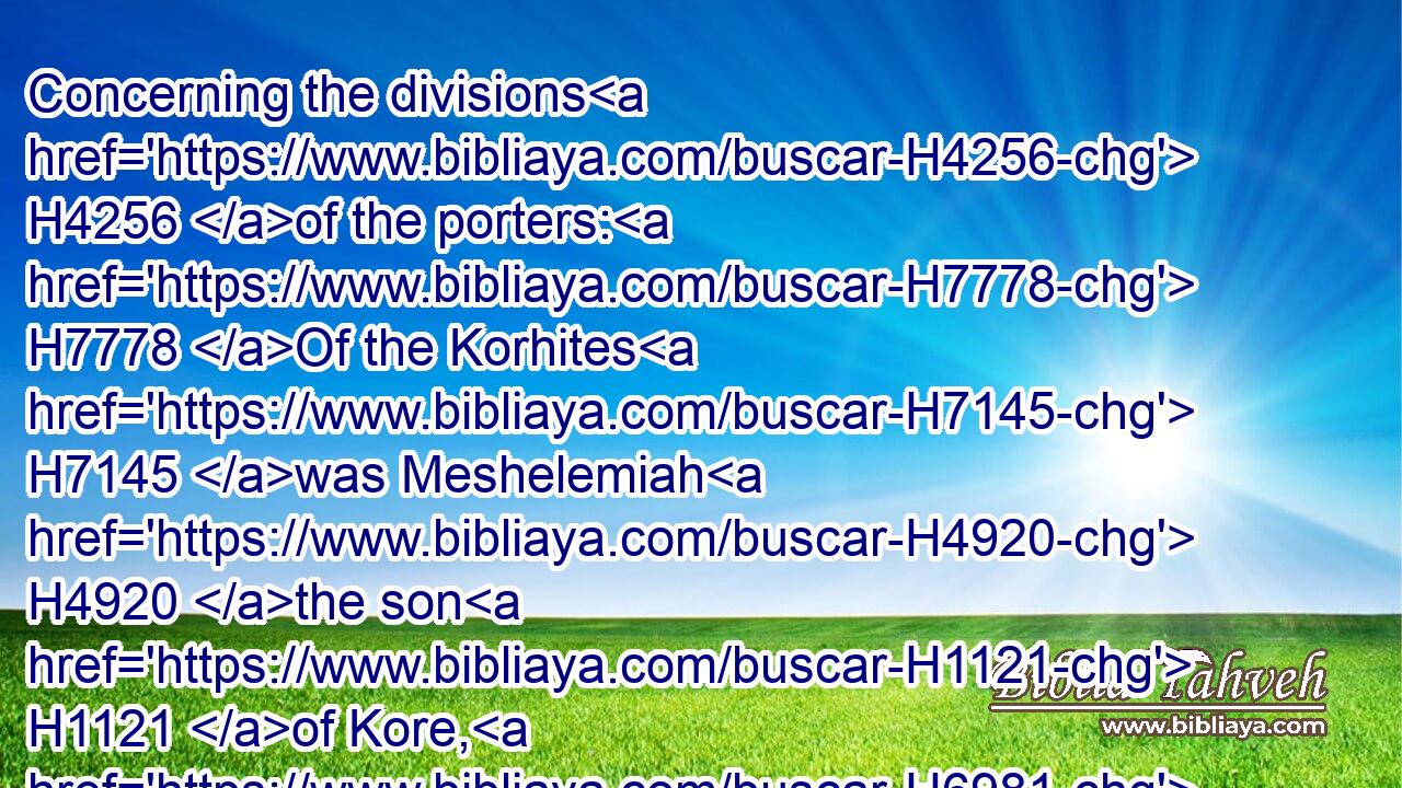 Concerning the divisions H4256 of the porters: H7778 Of the Korhites H7145 was Meshelemiah H4920 the son H1121 of Kore, H6981 of H4480 the sons H1121 of Asaph.H623