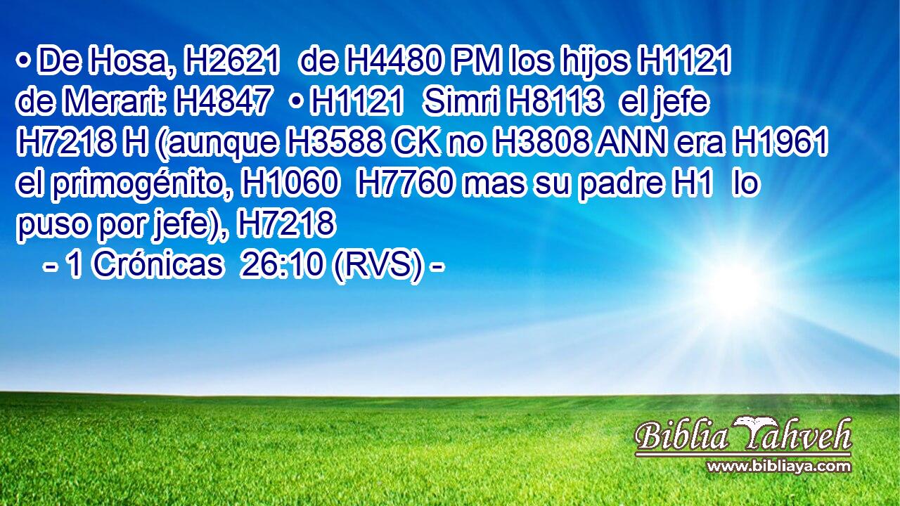 • De Hosa, H2621  de H4480 PM los hijos H1121  de Merari: H4847  • H1121  Simri H8113  el jefe H7218 H (aunque H3588 CK no H3808 ANN era H1961  el primogénito, H1060  H7760 mas su padre H1  lo puso por jefe), H7218  