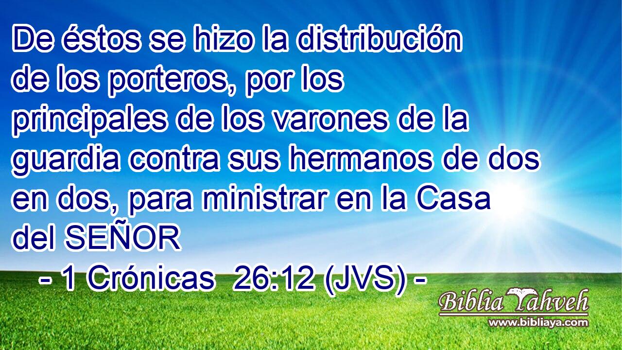 De éstos se hizo la distribución de los porteros, por los principales de los varones de la guardia contra sus hermanos de dos en dos, para ministrar en la Casa del SEÑOR