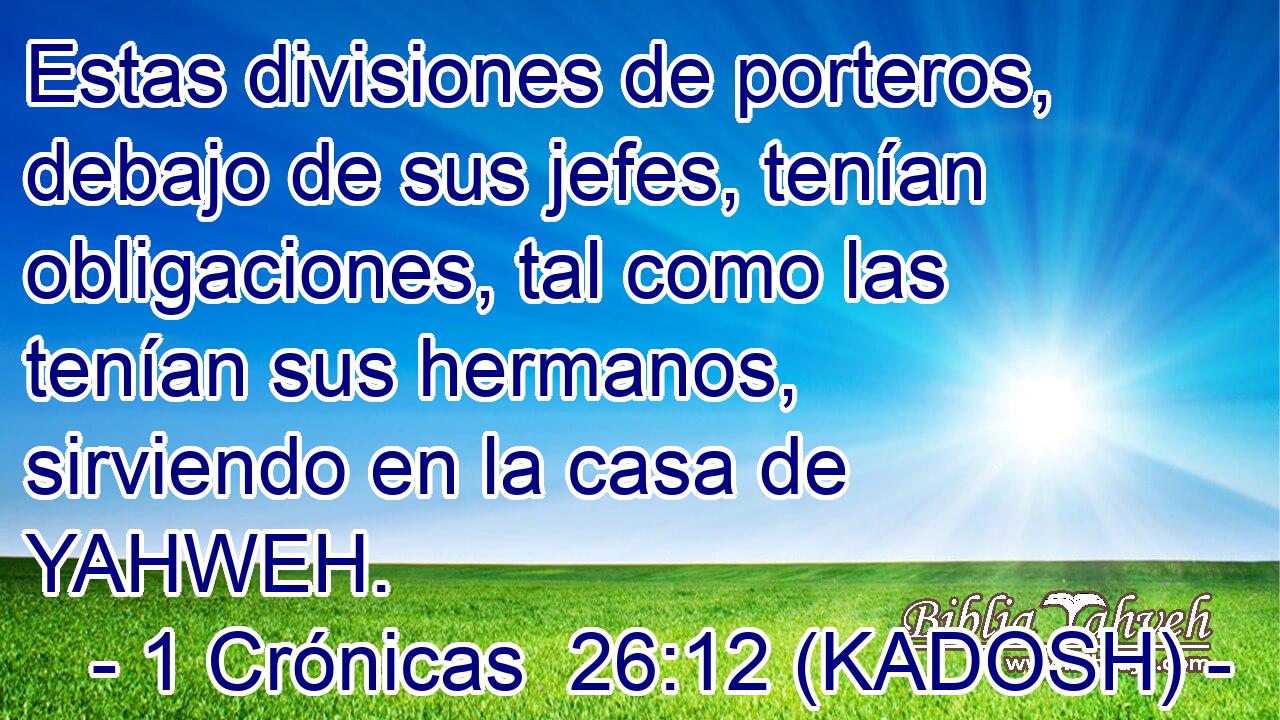  Estas divisiones de porteros, debajo de sus jefes, tenían obligaciones, tal como las tenían sus hermanos, sirviendo en la casa de YAHWEH. 