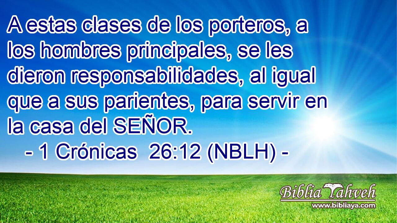  A estas clases de los porteros, a los hombres principales, se les dieron responsabilidades, al igual que a sus parientes, para servir en la casa del SEÑOR. 