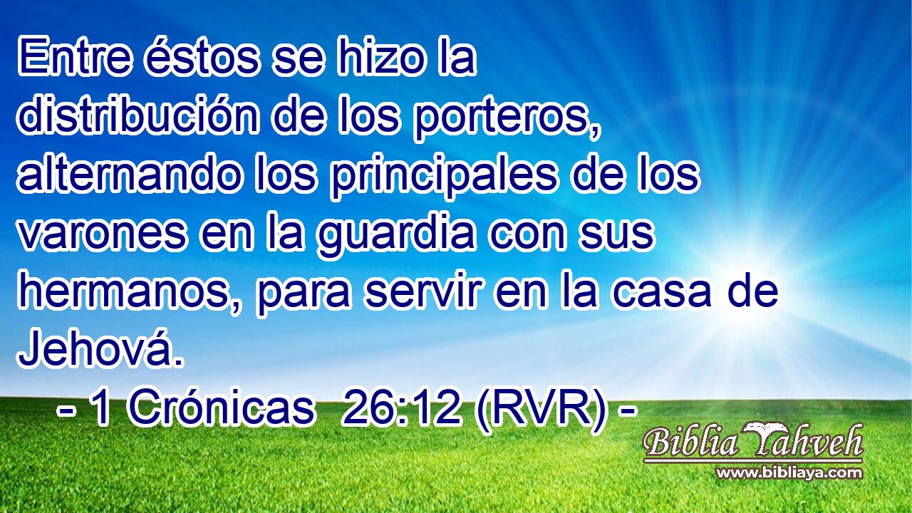Entre éstos se hizo la distribución de los porteros, alternando los principales de los varones en la guardia con sus hermanos, para servir en la casa de Jehová.