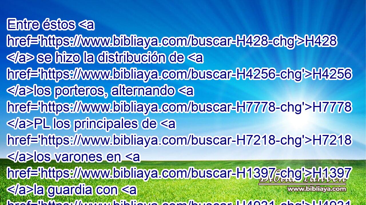Entre éstos H428  se hizo la distribución de H4256 los porteros, alternando H7778 PL los principales de H7218 los varones en H1397 la guardia con H4931 PL,  H5980 sus hermanos, para H251 PL servir en H8334 PB la casa de H1004 H3068 Jehová. 