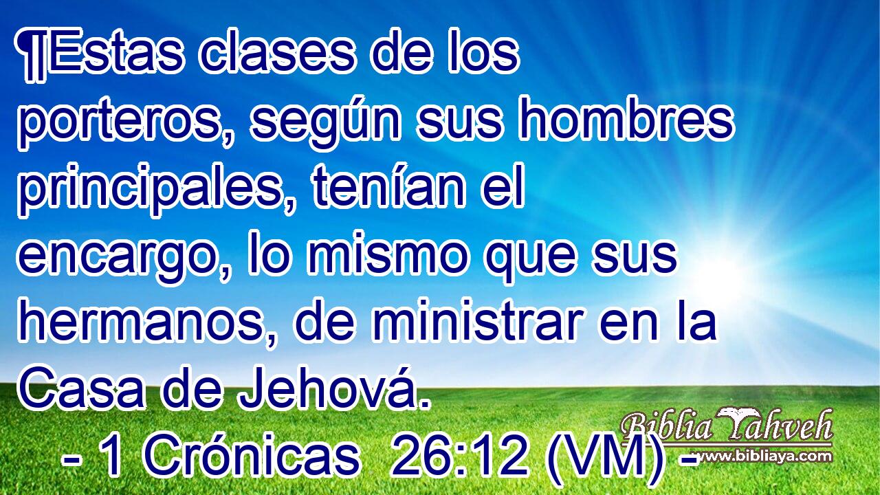  ¶Estas clases de los porteros, según sus hombres principales, tenían el encargo, lo mismo que sus hermanos, de ministrar en la Casa de Jehová. 