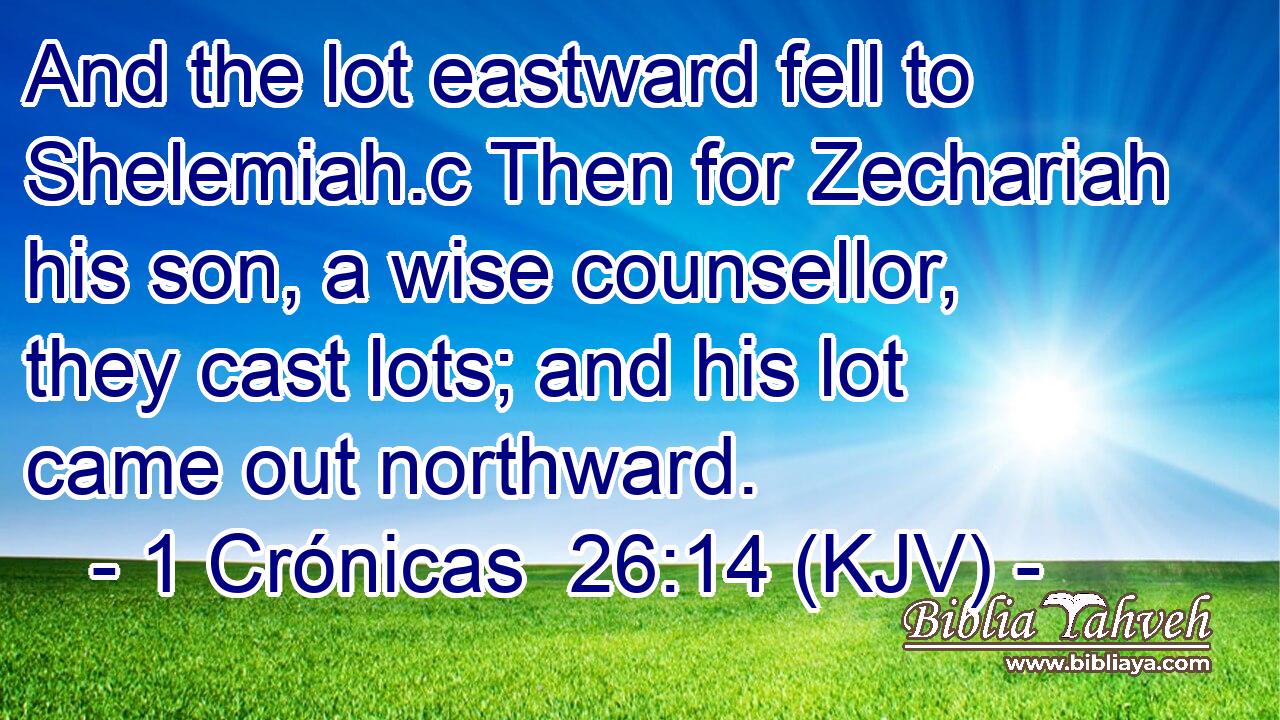 And the lot eastward fell to Shelemiah.c Then for Zechariah his son, a wise counsellor, they cast lots; and his lot came out northward.