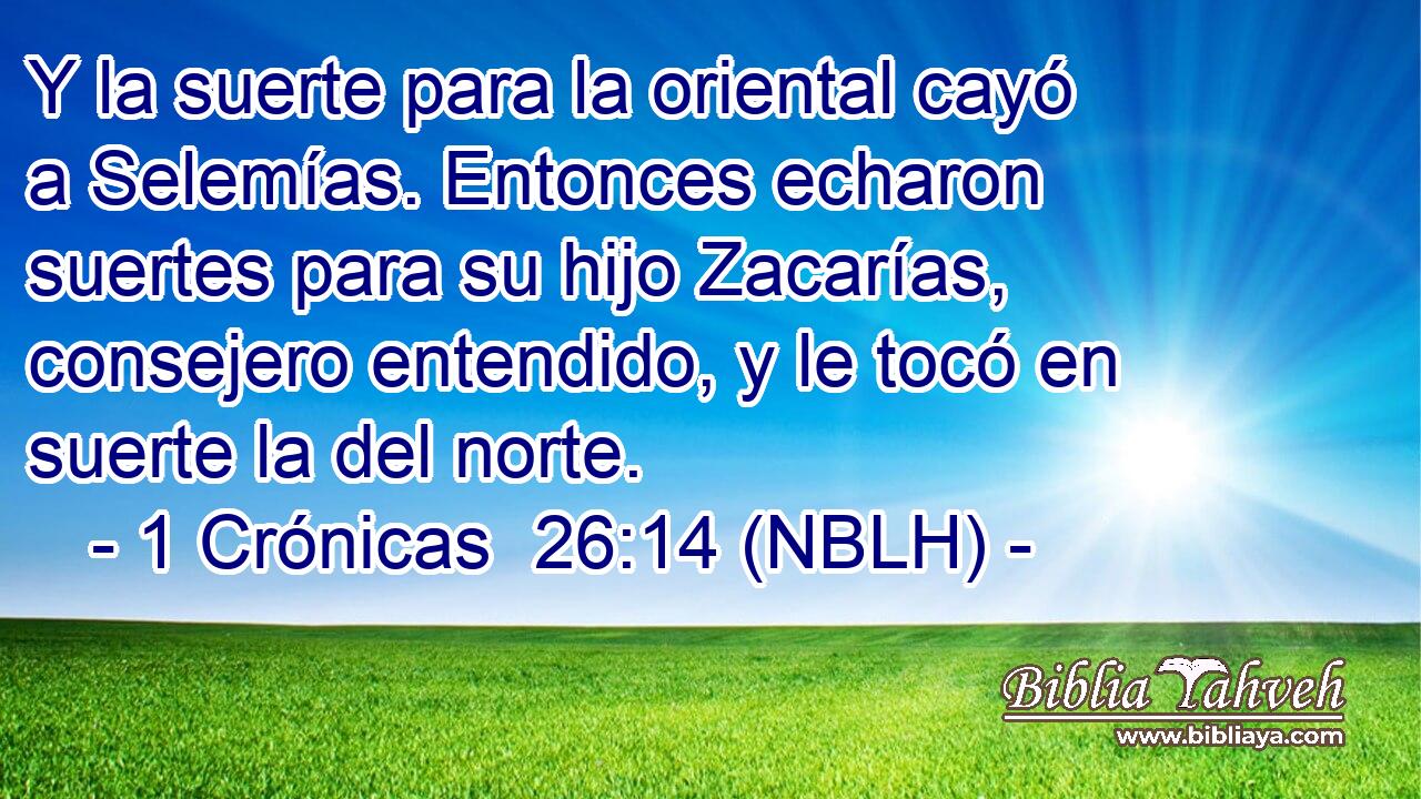  Y la suerte para la oriental cayó a Selemías. Entonces echaron suertes para su hijo Zacarías, consejero entendido, y le tocó en suerte la del norte. 