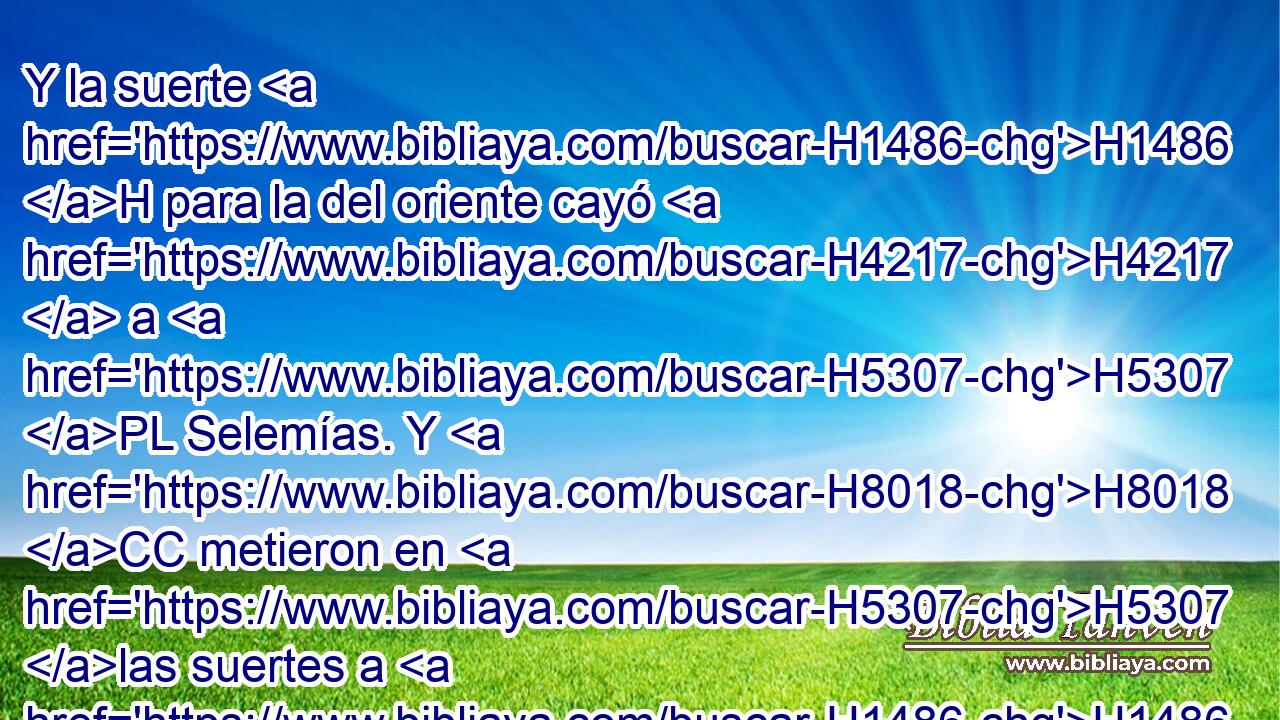 Y la suerte H1486 H para la del oriente cayó H4217  a H5307 PL Selemías. Y H8018 CC metieron en H5307 las suertes a H1486 Zacarías su H2148  hijo, consejero H1121  entendido; H3289 PB,  H7922 y salió la H3318 suerte suya H1486  H6828 para la del norte. 