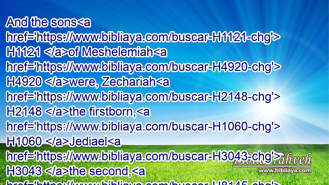 And the sons H1121 of Meshelemiah H4920 were, Zechariah H2148 the firstborn, H1060 Jediael H3043 the second, H8145 Zebadiah H2069 the third, H7992 Jathniel H3496 the fourth,H7243