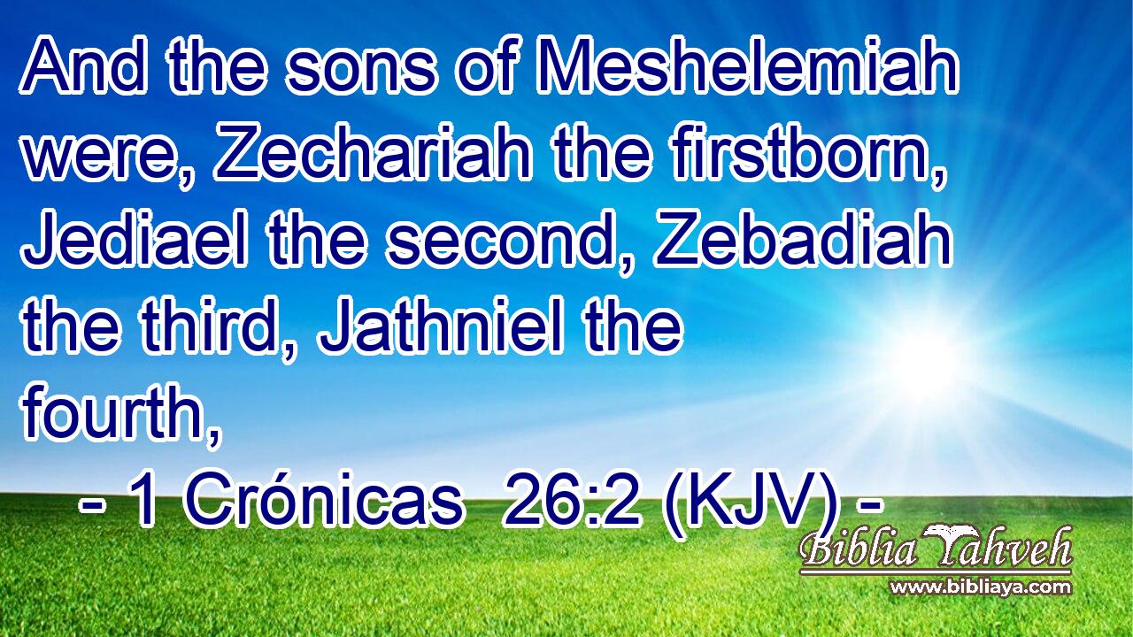 And the sons of Meshelemiah were, Zechariah the firstborn, Jediael the second, Zebadiah the third, Jathniel the fourth,