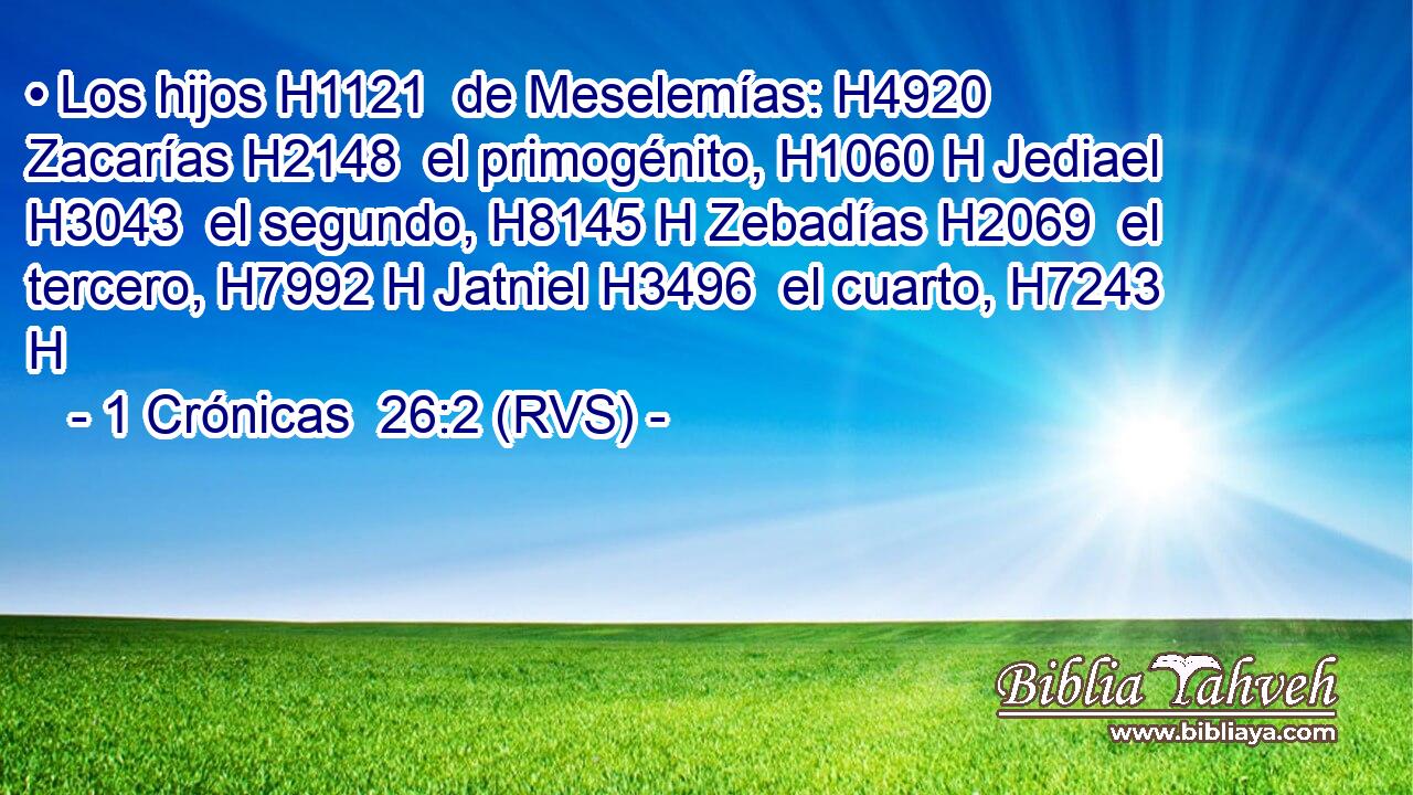 • Los hijos H1121  de Meselemías: H4920  Zacarías H2148  el primogénito, H1060 H Jediael H3043  el segundo, H8145 H Zebadías H2069  el tercero, H7992 H Jatniel H3496  el cuarto, H7243 H 
