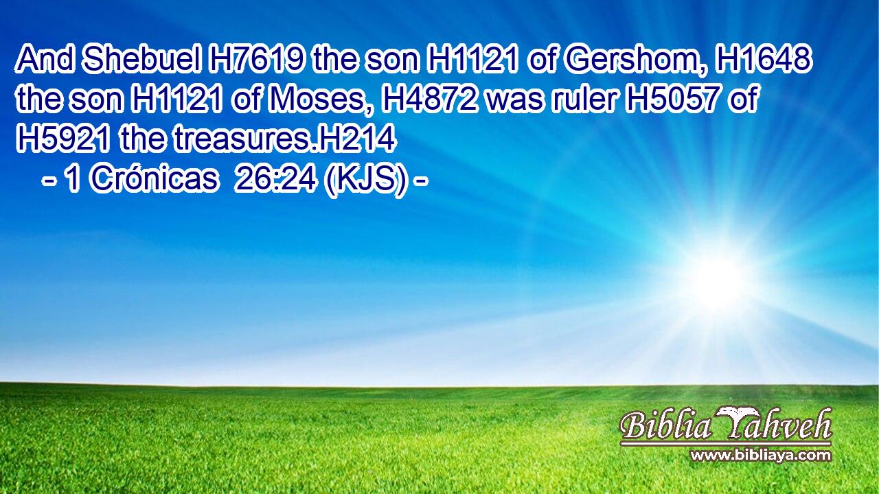 And Shebuel H7619 the son H1121 of Gershom, H1648 the son H1121 of Moses, H4872 was ruler H5057 of H5921 the treasures.H214