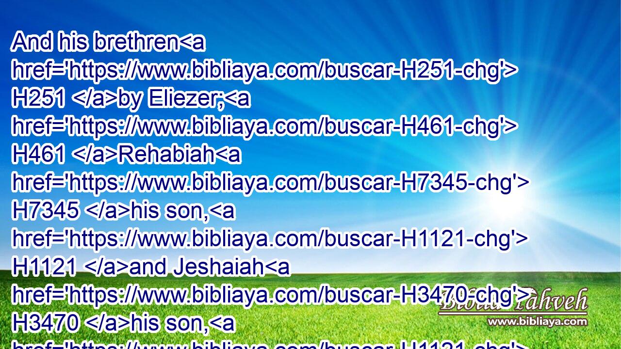 And his brethren H251 by Eliezer; H461 Rehabiah H7345 his son, H1121 and Jeshaiah H3470 his son, H1121 and Joram H3141 his son, H1121 and Zichri H2147 his son, H1121 and Shelomith H8013 his son.H1121