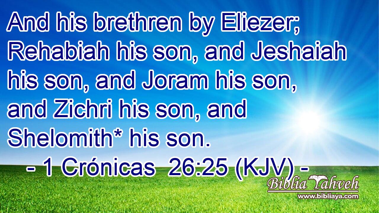 And his brethren by Eliezer; Rehabiah his son, and Jeshaiah his son, and Joram his son, and Zichri his son, and Shelomith* his son.