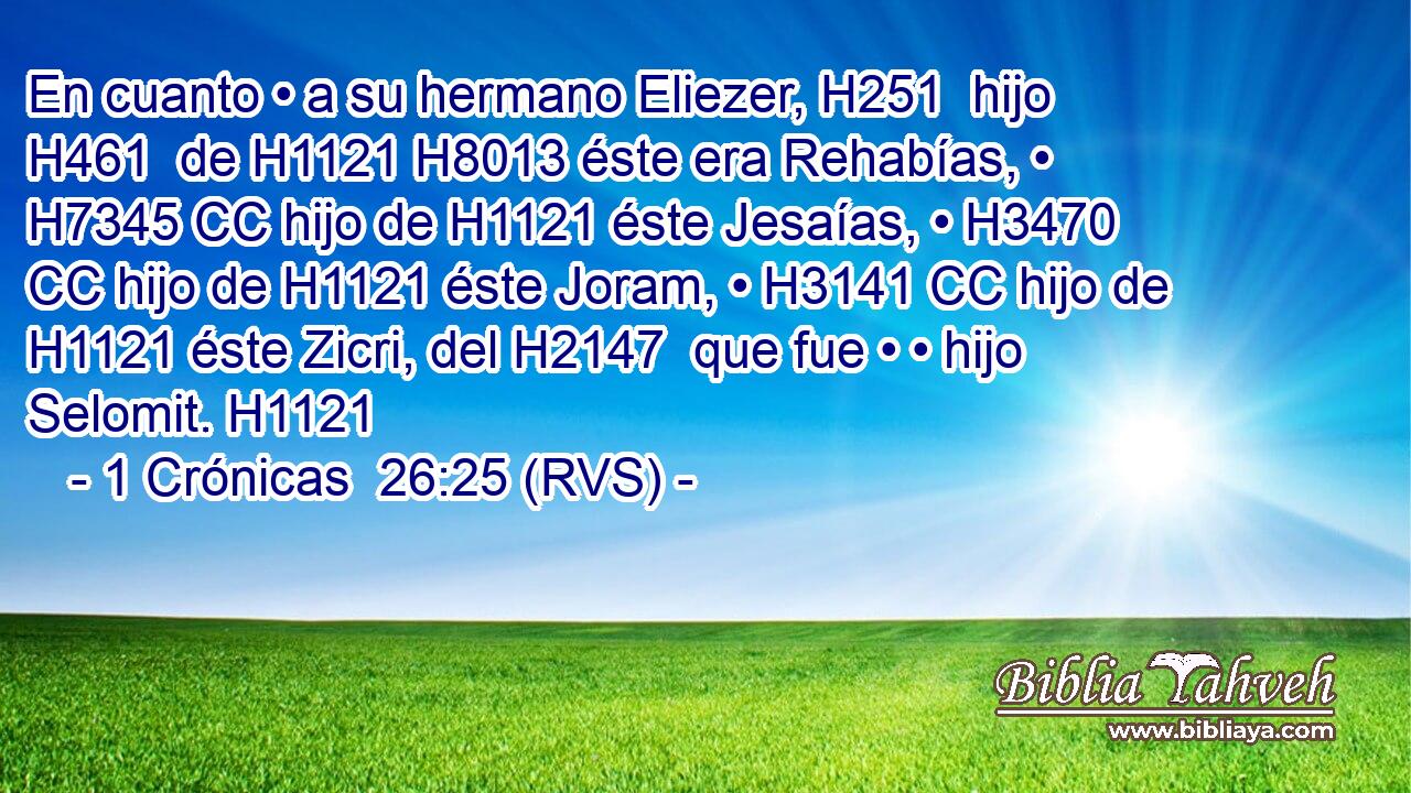 En cuanto • a su hermano Eliezer, H251  hijo H461  de H1121 H8013 éste era Rehabías, • H7345 CC hijo de H1121 éste Jesaías, • H3470 CC hijo de H1121 éste Joram, • H3141 CC hijo de H1121 éste Zicri, del H2147  que fue • • hijo Selomit. H1121 
