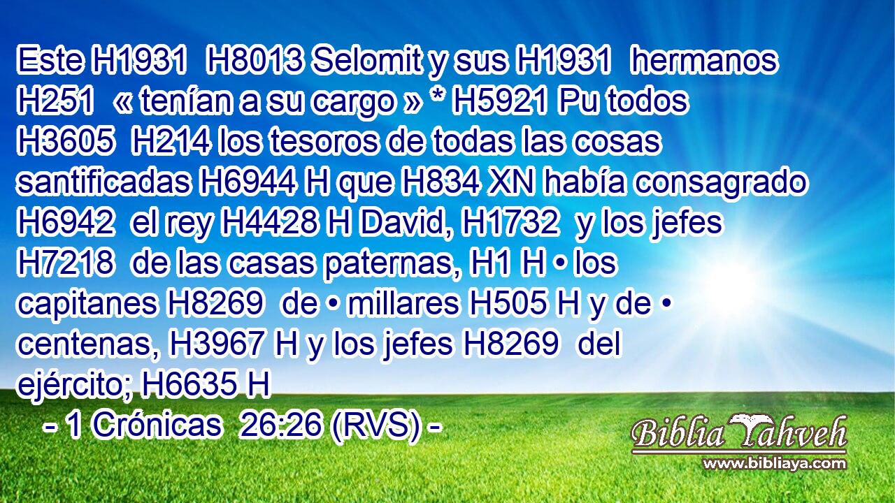 Este H1931  H8013 Selomit y sus H1931  hermanos H251  « tenían a su cargo » * H5921 Pu todos H3605  H214 los tesoros de todas las cosas santificadas H6944 H que H834 XN había consagrado H6942  el rey H4428 H David, H1732  y los jefes H7218  de las casas paternas, H1 H • los capitanes H8269  de • millares H505 H y de • centenas, H3967 H y los jefes H8269  del ejército; H6635 H