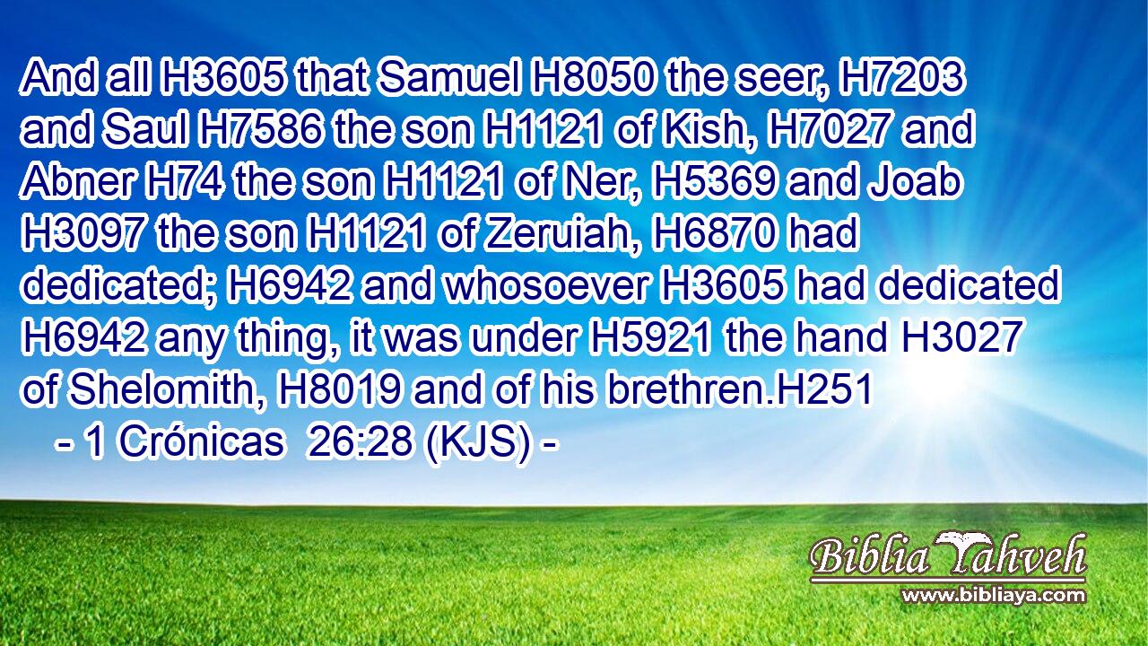 And all H3605 that Samuel H8050 the seer, H7203 and Saul H7586 the son H1121 of Kish, H7027 and Abner H74 the son H1121 of Ner, H5369 and Joab H3097 the son H1121 of Zeruiah, H6870 had dedicated; H6942 and whosoever H3605 had dedicated H6942 any thing, it was under H5921 the hand H3027 of Shelomith, H8019 and of his brethren.H251