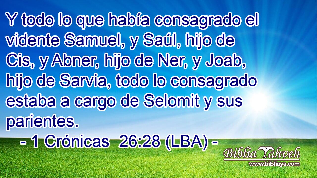 Y todo lo que había consagrado el vidente Samuel, y Saúl, hijo de Cis, y Abner, hijo de Ner, y Joab, hijo de Sarvia, todo lo consagrado estaba a cargo de Selomit y sus parientes.