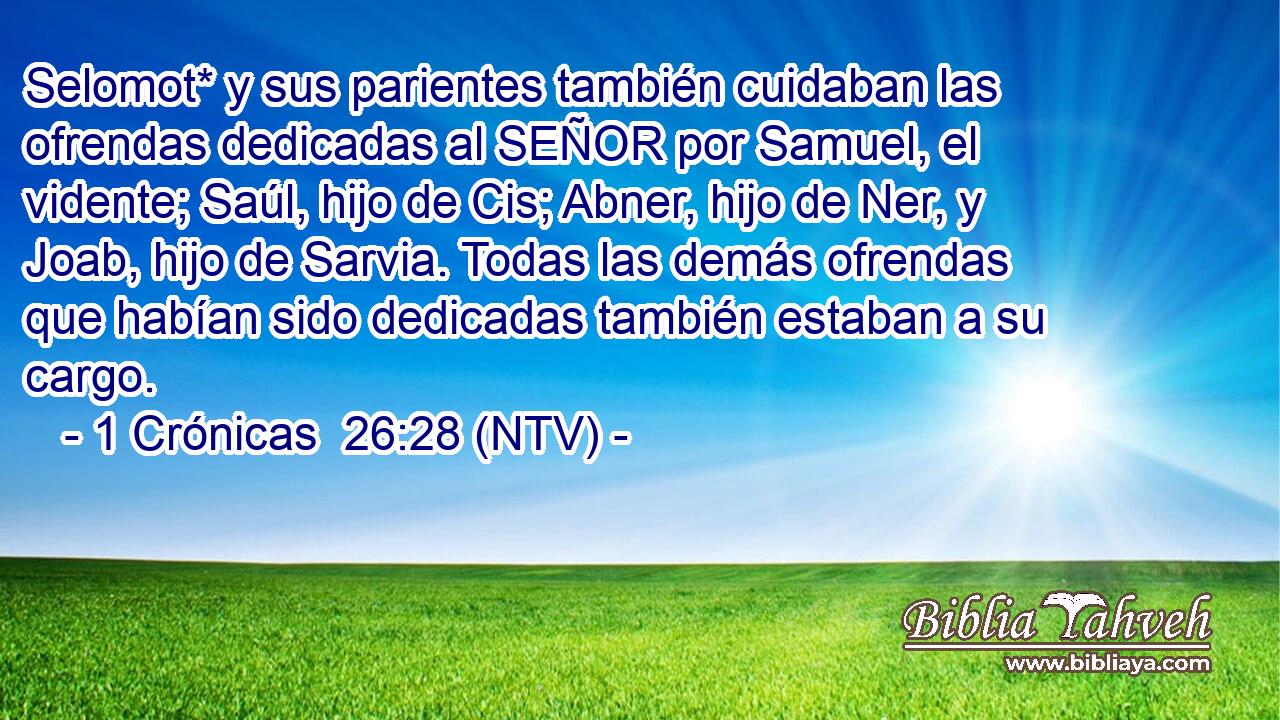 Selomot* y sus parientes también cuidaban las ofrendas dedicadas al SEÑOR por Samuel, el vidente; Saúl, hijo de Cis; Abner, hijo de Ner, y Joab, hijo de Sarvia. Todas las demás ofrendas que habían sido dedicadas también estaban a su cargo.
