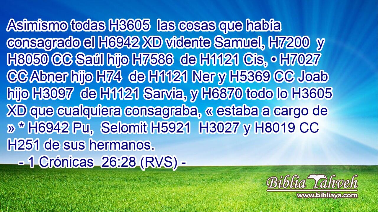 Asimismo todas H3605  las cosas que había consagrado el H6942 XD vidente Samuel, H7200  y H8050 CC Saúl hijo H7586  de H1121 Cis, • H7027 CC Abner hijo H74  de H1121 Ner y H5369 CC Joab hijo H3097  de H1121 Sarvia, y H6870 todo lo H3605 XD que cualquiera consagraba, « estaba a cargo de » * H6942 Pu,  Selomit H5921  H3027 y H8019 CC H251 de sus hermanos. 