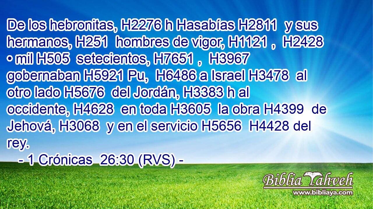 De los hebronitas, H2276 h Hasabías H2811  y sus hermanos, H251  hombres de vigor, H1121 ,  H2428 • mil H505  setecientos, H7651 ,  H3967 gobernaban H5921 Pu,  H6486 a Israel H3478  al otro lado H5676  del Jordán, H3383 h al occidente, H4628  en toda H3605  la obra H4399  de Jehová, H3068  y en el servicio H5656  H4428 del rey. 