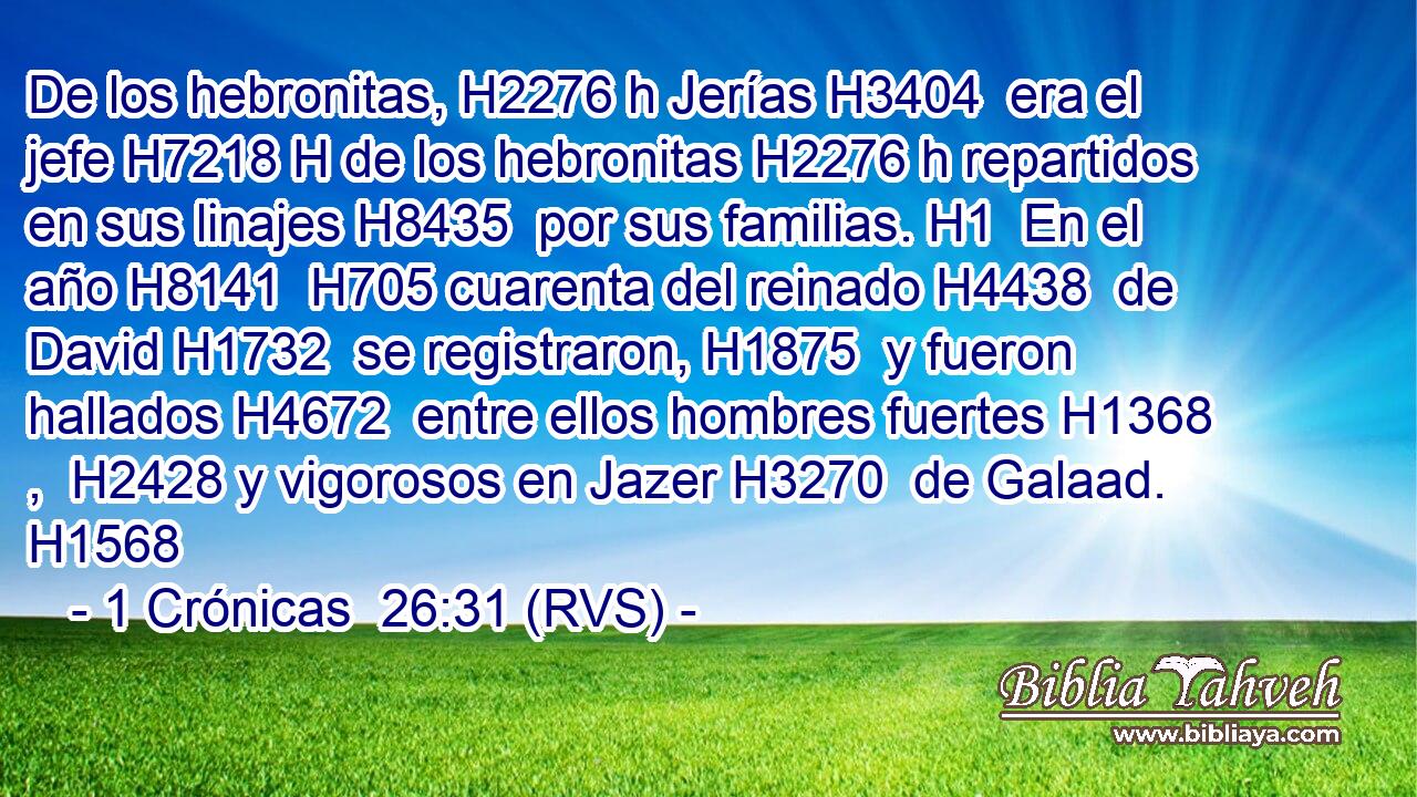 De los hebronitas, H2276 h Jerías H3404  era el jefe H7218 H de los hebronitas H2276 h repartidos en sus linajes H8435  por sus familias. H1  En el año H8141  H705 cuarenta del reinado H4438  de David H1732  se registraron, H1875  y fueron hallados H4672  entre ellos hombres fuertes H1368 ,  H2428 y vigorosos en Jazer H3270  de Galaad. H1568  