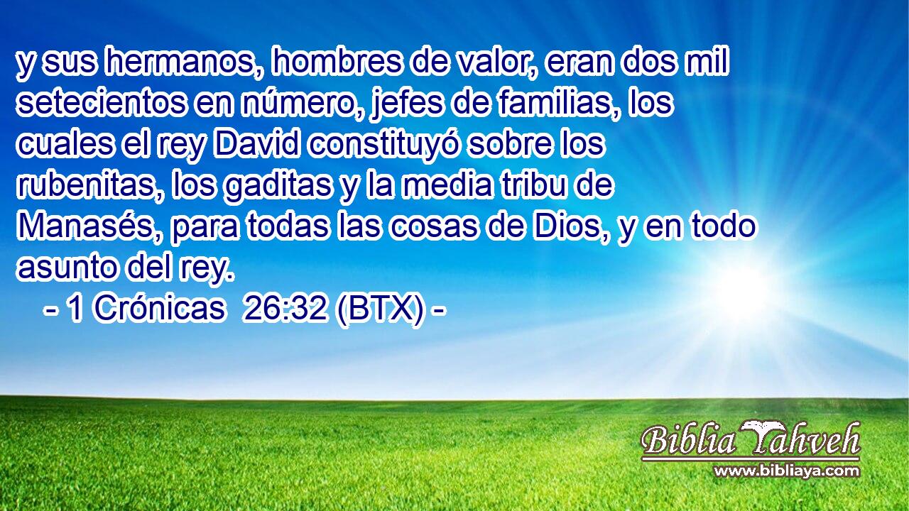 y sus hermanos, hombres de valor, eran dos mil setecientos en número, jefes de familias, los cuales el rey David constituyó sobre los rubenitas, los gaditas y la media tribu de Manasés, para todas las cosas de Dios, y en todo asunto del rey.