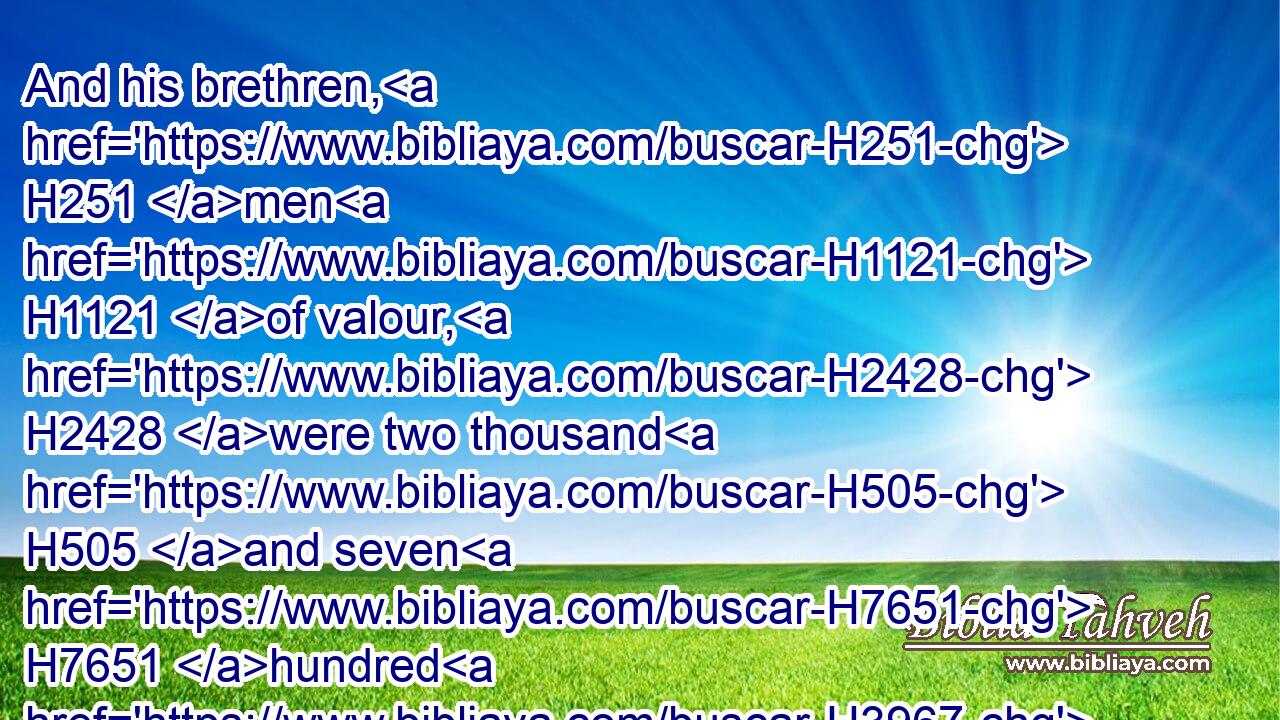 And his brethren, H251 men H1121 of valour, H2428 were two thousand H505 and seven H7651 hundred H3967 chief H7218 fathers, H1 whom king H4428 David H1732 made rulers H6485 over H5921 the Reubenites, H7206 the Gadites, H1425 and the half H2677 tribe H7626 of Manasseh, H4520 for every H3605 matter H1697 pertaining to God, H430 and affairs H1697 of the king.H4428