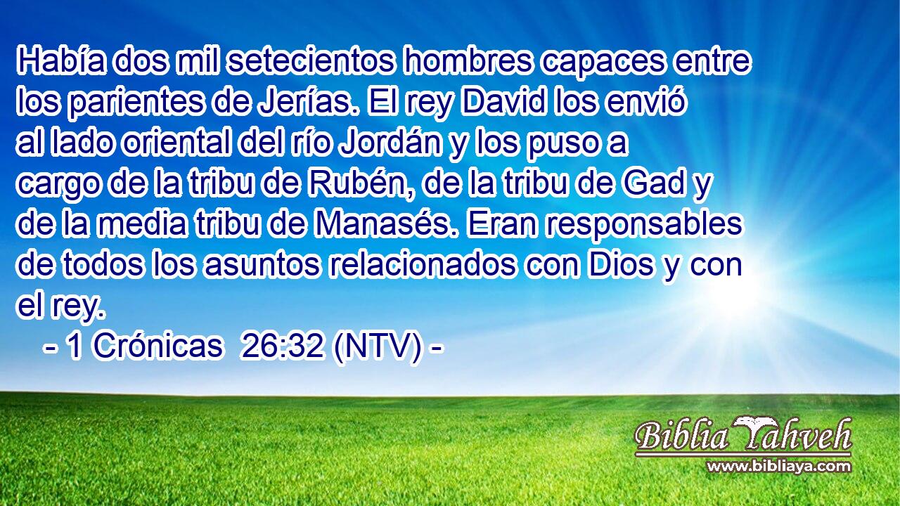Había dos mil setecientos hombres capaces entre los parientes de Jerías. El rey David los envió al lado oriental del río Jordán y los puso a cargo de la tribu de Rubén, de la tribu de Gad y de la media tribu de Manasés. Eran responsables de todos los asuntos relacionados con Dios y con el rey.
