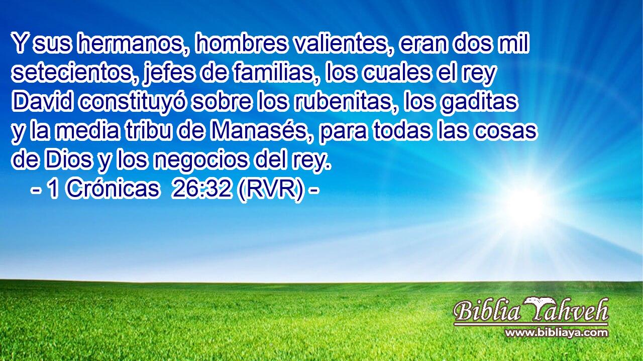 Y sus hermanos, hombres valientes, eran dos mil setecientos, jefes de familias, los cuales el rey David constituyó sobre los rubenitas, los gaditas y la media tribu de Manasés, para todas las cosas de Dios y los negocios del rey.