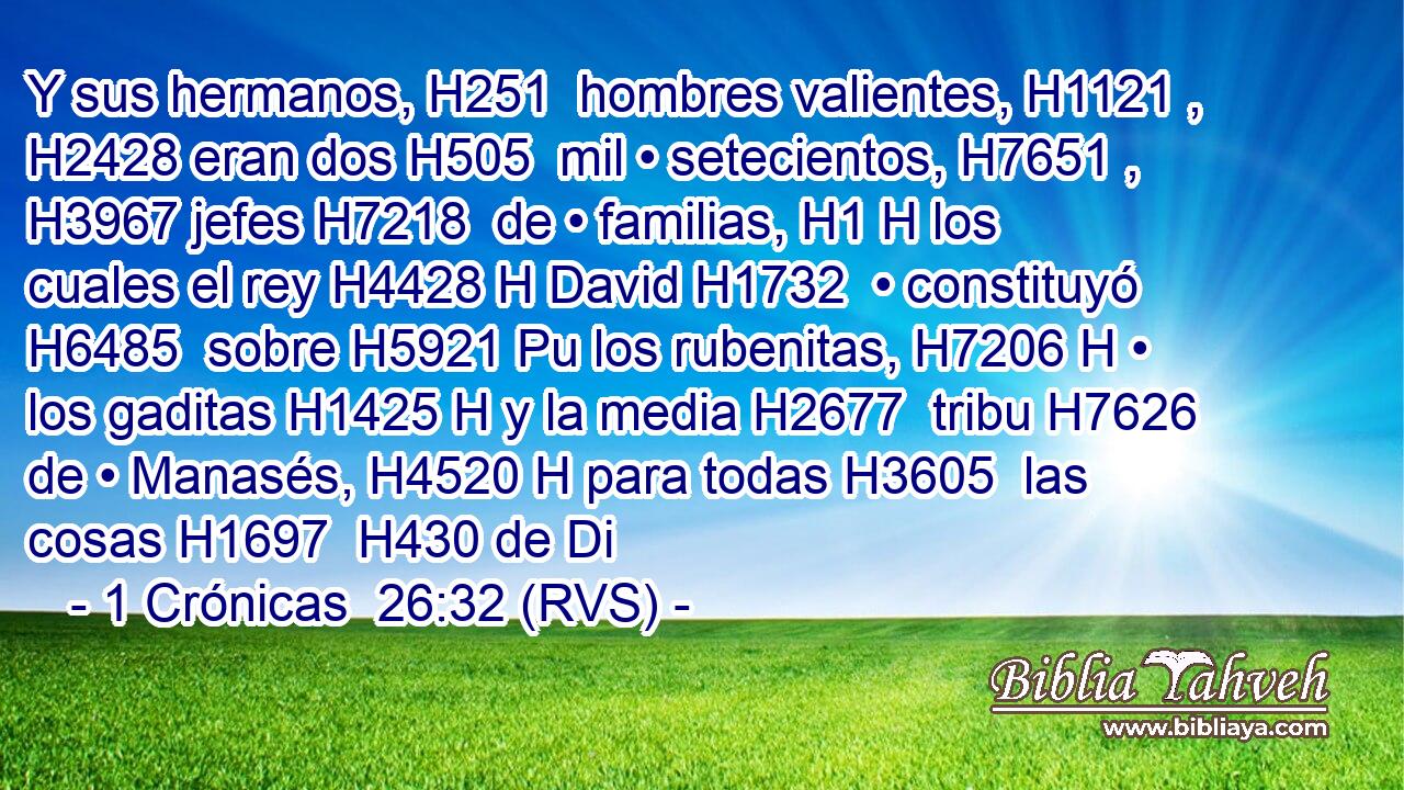 Y sus hermanos, H251  hombres valientes, H1121 ,  H2428 eran dos H505  mil • setecientos, H7651 ,  H3967 jefes H7218  de • familias, H1 H los cuales el rey H4428 H David H1732  • constituyó H6485  sobre H5921 Pu los rubenitas, H7206 H • los gaditas H1425 H y la media H2677  tribu H7626  de • Manasés, H4520 H para todas H3605  las cosas H1697  H430 de Di