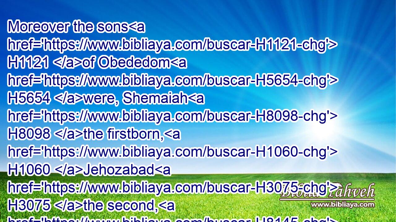 Moreover the sons H1121 of Obededom H5654 were, Shemaiah H8098 the firstborn, H1060 Jehozabad H3075 the second, H8145 Joah H3098 the third, H7992 and Sacar H7940 the fourth, H7243 and Nethaneel H5417 the fifth,H2549