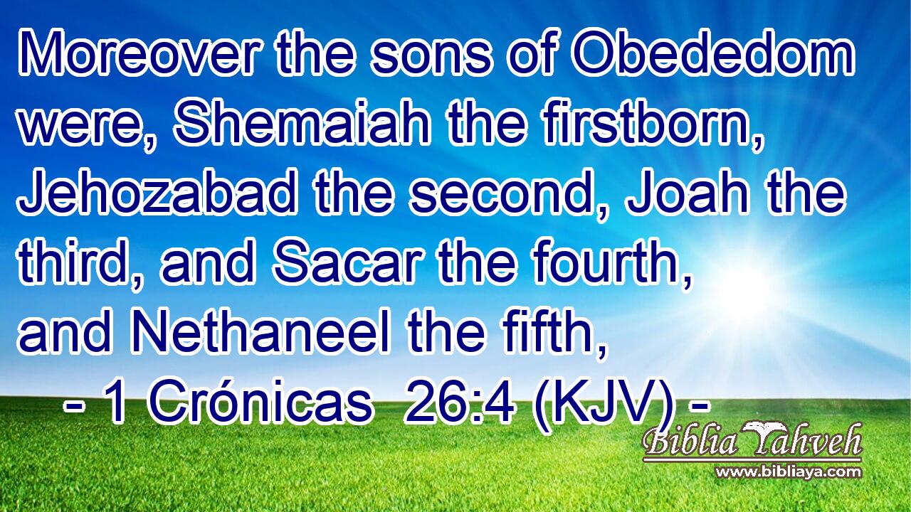 Moreover the sons of Obededom were, Shemaiah the firstborn, Jehozabad the second, Joah the third, and Sacar the fourth, and Nethaneel the fifth,