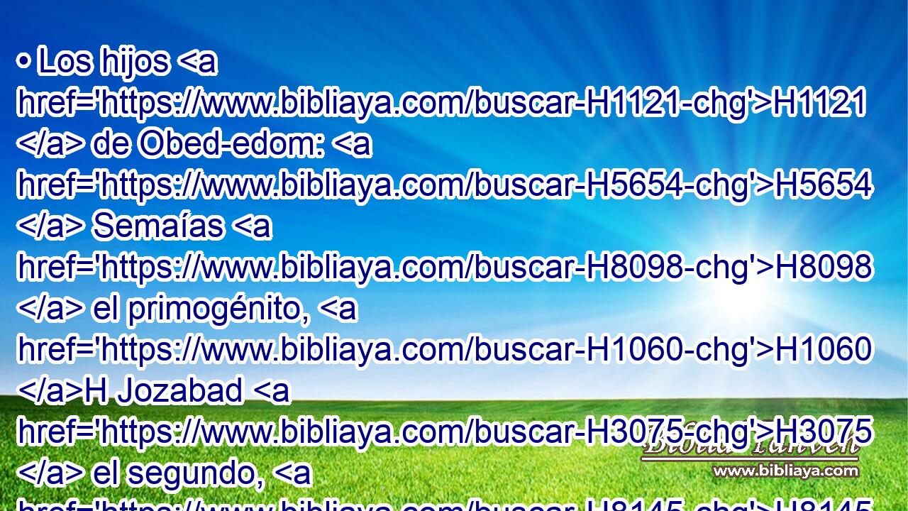 • Los hijos H1121  de Obed-edom: H5654  Semaías H8098  el primogénito, H1060 H Jozabad H3075  el segundo, H8145 H Joa H3098  el tercero, H7992 H • el cuarto H7243 H Sacar, H7940  • el quinto H2549 H Natanael, H5417  