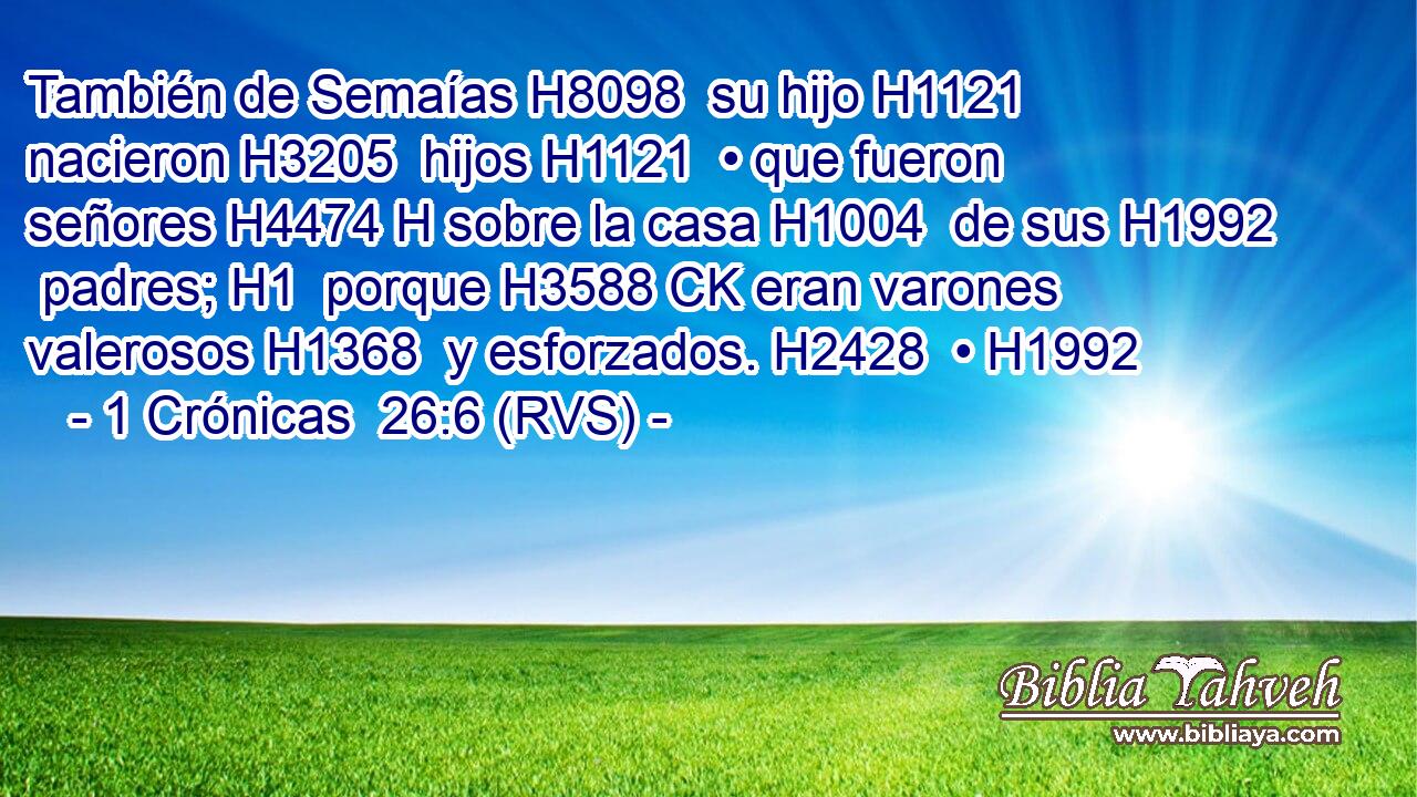 También de Semaías H8098  su hijo H1121  nacieron H3205  hijos H1121  • que fueron señores H4474 H sobre la casa H1004  de sus H1992  padres; H1  porque H3588 CK eran varones valerosos H1368  y esforzados. H2428  • H1992  